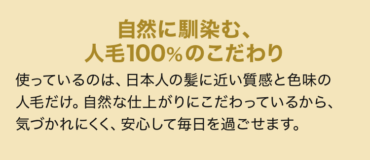 自然に馴染む、人毛100%のこだわり 使っているのは、日本人の髪に近い質感と色味の人毛だけ。自然な仕上がりにこだわっているから、気づかれにくく、安心して毎日を過ごせます。