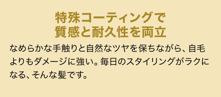 特殊コーティングで質感と耐久性を両立 なめらかな手触りと自然なツヤを保ちながら、自毛よりもダメージに強い。毎日のスタイリングがラクになる、そんな髪です。