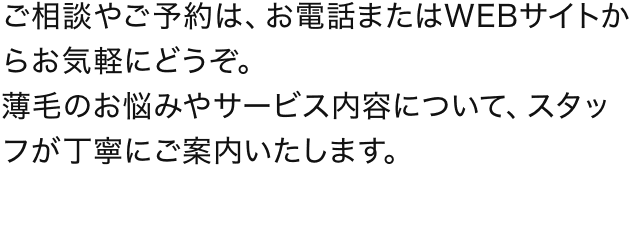 ご相談やご予約は、お電話またはWEBサイトからお気軽にどうぞ。薄毛のお悩みやサービス内容について、スタッフが丁寧にご案内いたします。